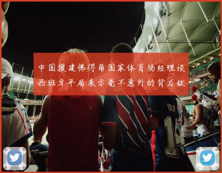 中国援建佛得角国家体育场经理谈西班牙平局表示毫不意外的背后故事
