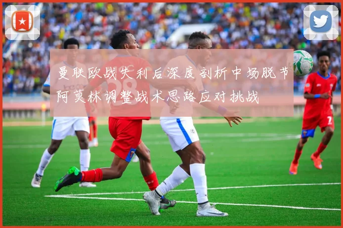 曼联欧战失利后深度剖析中场脱节阿莫林调整战术思路应对挑战