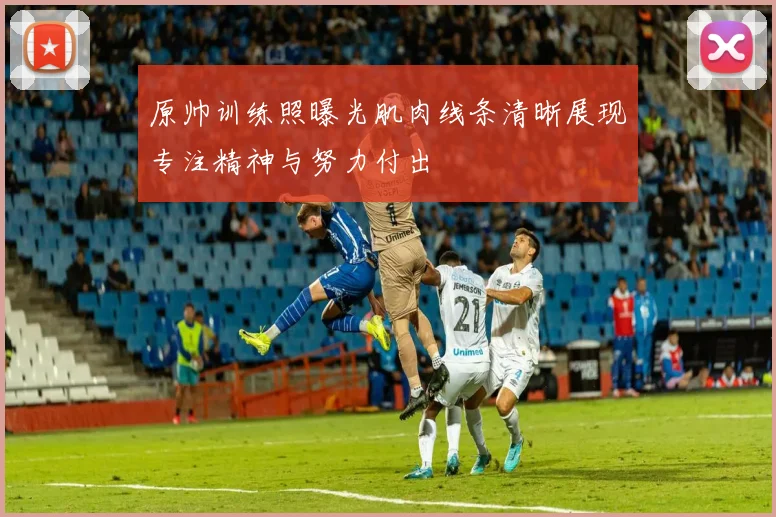 原帅训练照曝光肌肉线条清晰展现专注精神与努力付出