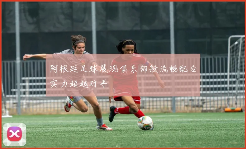 阿根廷足球展现俱乐部般流畅配合实力超越对手