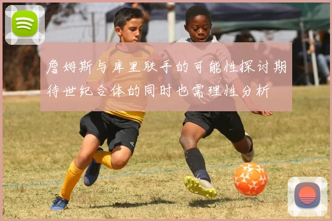 詹姆斯与库里联手的可能性探讨期待世纪合体的同时也需理性分析