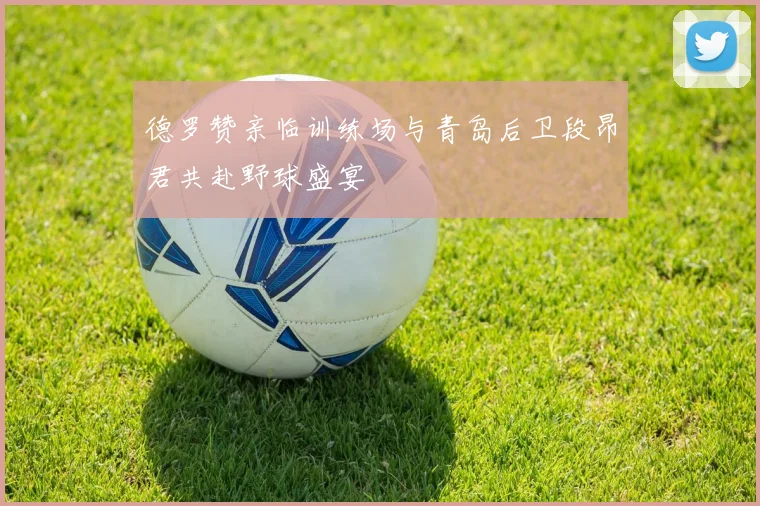 德罗赞亲临训练场与青岛后卫段昂君共赴野球盛宴