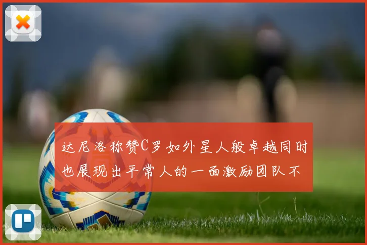 达尼洛称赞C罗如外星人般卓越同时也展现出平常人的一面激励团队不断进步