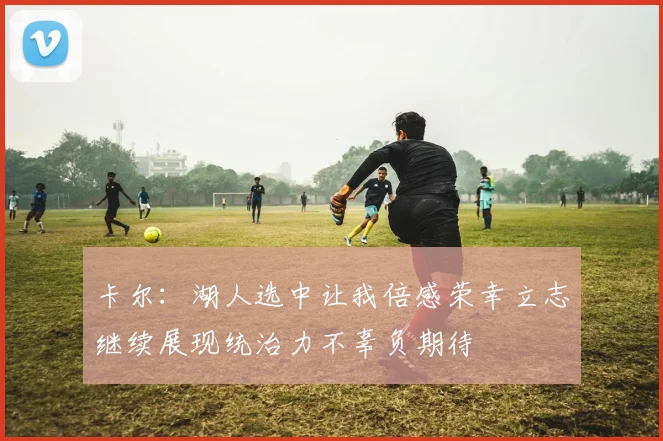 卡尔：湖人选中让我倍感荣幸立志继续展现统治力不辜负期待