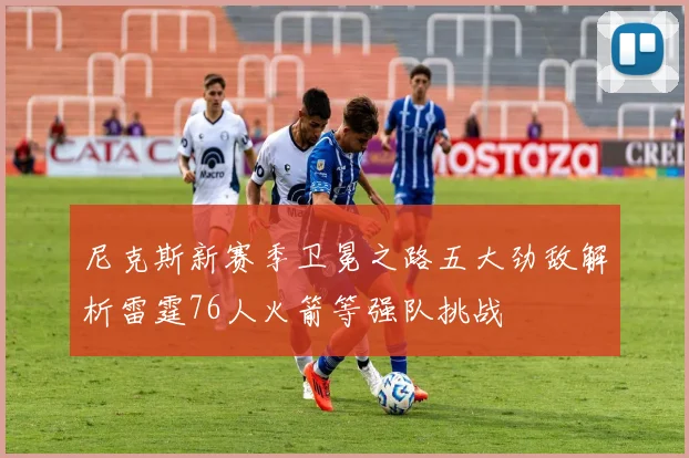 尼克斯新赛季卫冕之路五大劲敌解析雷霆76人火箭等强队挑战