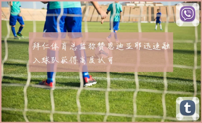 拜仁体育总监称赞恩迪亚耶迅速融入球队获得高度认可