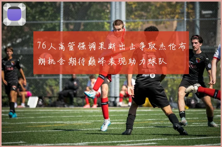 76人高管强调果断出击争取杰伦布朗机会期待巅峰表现助力球队