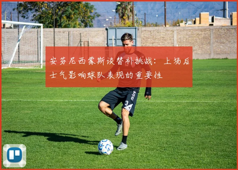安芬尼西蒙斯谈替补挑战：上场后士气影响球队表现的重要性
