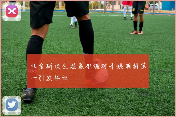 帕金斯谈生涯最难缠对手姚明排第一引发热议